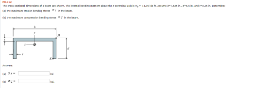 P8.012 The cross-sectional dimensions of a beam are shown. The internal bending moment about the z centroidal axis is M-+3.96 kip-ft. Assume b-7.625 in., d-6.5 in. and t-0.25 in. Determine: (a) the maximum tension bending stress ?T in the beam. (b) the maximum compression bending stress ? c in the beam. ksi ksi.
