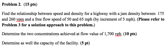 Problem 2. (15 pts) Find the relationship between speed and density for a highway with a jam density between 17:5 and 260 pm and a free flow speed of 50 and 65 mph (by increment of 5 mph). (Please refer to Problem 3 for a solution approach to this problem.) Determine the two concentrations achieved at flow value of 1,700 vph. (10 pts) Determine as well the capacity of the facility. (5 pt)