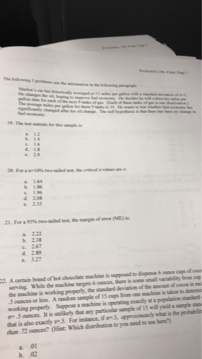 The fellowing 3 peoblems Markce He changes the oil, boging each of the et 9 tanks of gas (Each of these anks of gas is one ot significantly changed afher his o change. The uill hopothesis is that there has been no change in 19. The test statistic for this samele is: a 1.2 h 1.4 c 1.6 d. 1.8 e. 20 20. For aqm10% two-ailed以the critical Na-are * a 1.64 b 1.86 e 1.96 d 2.08 21. For a 95% two-ailed test the margin oferror (ME) i£ a 2.22 b. 238 2.67 d. 2.89 e 327 serving. While the machine targets 6 ounces, there is some small variability from cup the machine is working properly, the standard deviation of the amount of cocoa in eac 5 ounces or less. A random sample of 15 cups from one machine is taken to determi working properly. Suppose a machine is operating exactly at a population standard σ= .5 ounces. It is unlikely that any particulr s that is also exactly s5. For instance, if o-5 appraximately what is the probabilin than 72 ounces? (Hint Which distribution to you need to use here?) 22. A certain brand of hot chocolate machine is supposed to dispense 6 ounce cups of coco sample of 15 will yield a sample stan a. .01 b. .02