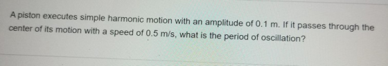 A piston executes simple harmonic motion with an amplitude of 0.1 m. If it passes through the center of its motion with a spe