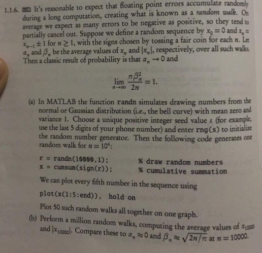 errors accumulate ran 1.1.6. Its reasonable to expect that floating point during a long computation, creating what is known as a random walk. O average we expect as many errors to be negative as positive, so they tend to partially cancel out. Suppose we define a random sequence by x 0 and 4-1 ± 1 for n 1, with the signs chosen by tossing a fair coin for each n. Let a, and B, be the average values of x, and I.,), respectively, over all such waks Then a classic result of probability is that a, 0 and (a) In MATLAB the function randn simulates drawing numbers from the normal or Gaussian distribution G.e., the bell curve) with mean zero and variance 1. Choose a unique positive integer seed value s (for example, use the last 5 digits of your phone number) and enter rng(s) to initialize the random number generator. Then the following code generates one random walk for n 10: r randn (10000,1); % draw random numbers % cumulative summation cunsum(sign(r)); We can plot every fifth number in the sequence using plot(x(1:5:end)), hold on Plot 50 such random walks all together on one graph. x (b) Perform a million random walks, computing the average values oft oe /2n/r at n-: 10000. and mooool. Compare these to α ~O and ß
