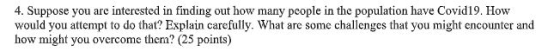 4. Suppose you are interested in finding out how many people in the population have Covid19. How would you attempt to do that