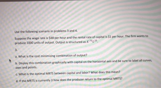 Use the following scenario in problems 3 and 4. Suppose the wage rate is $48 per hour and the rental rate of capital is $1 per hour. The firm wants to produce 1000 units of output. Output is structured as K 751,25. 3. a. What is the cost minimizing combination of output? b. Display this combination graphically with capital on the horizontal axis and be sure to label all curves, axes and points. c. What is the optimal MRTS between capital and labor? What does this mean? d. If the MRTS is currently 3 how does the producer return to the optimal MRTS?