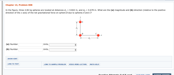 Chapter 13, Problem 008 In the figure, three 2.82 kg spheres are located at distances d1 = 0.822 m, and d2 = 0.678 m, what are the (a) magnitude and (b) direction (relative to the positive direction of the x axis) of the net gravitational force on sphere B due to spheres A and C? (a) Number Units (b) Number Units SHOW HINT LINK TO TEXT LINK TO SAMPLE PROBLEM VIDEO MINI-LECTURE MATH HELP