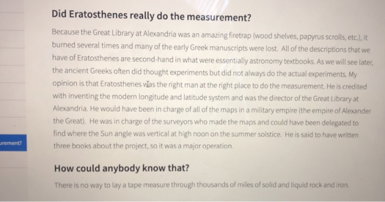 Did Eratosthenes really do the measurement? Because the Great Library at Alexandria was an amazing firetrap (wood shelves, papyrus scrolls, etc.), it burned several times and many of the early Greek manuscripts were lost. All of the descriptions that we have of Eratosthenes are second-hand in what were essentially astronomy textbooks. As we will se later, the ancient Greeks often did thought experiments but did not always do the actual experiments. My opinion is that Eratosthenes las the right man at the right place to do the measurement. He is credited with inventing the modern longitude and latitude system and was the director of the Great Library at Alexandria. He would have been in charge of all of the maps in a military empire (the empire of Alexander the Great). He was in charge of the surveyors who made the maps and could have been delegated to find where the Sun angle was vertical at high noon on the summer solstice. He is said to have written three books about the project, so it was a major operation. rement How could anybody know that? There is no way to lay a tape measure through thousands of miles of solid and liquid rock and i