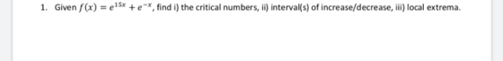1. Given f (x) = 415x + e-*, find i) the critical numbers, ii) interval(s) of increase/decrease, ii) local extrema.