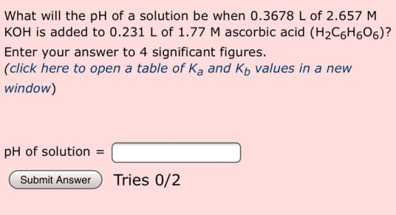 What will the pH of a solution be when 0.3678 L of 2.657 M KOH is added to 0.231 L of 1.77 M ascorbic acid (H2C6H6O6)? Enter