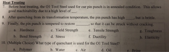 Heat Treating 7. Before heat treating, the Ol Tool Steel used for our pin punch is in annealed condition. This allows good machinability due to a high level of 8. After quenching from its transformation temperature, the pin punch has highbut is brittle. 9. Finally, the pin punch is tempered to restoreso that it can be struck without cracking a. Hardness c. Yield Strength e. Tensile Strength f. Ductility g. Toughness h. Elasticity b. Bend Strength d. Stress 10. (Multiple Choice) What type of quenchant is used for the O1 Tool Steel? a. Polymer b. Waterc. Air d. Oil e. Brine