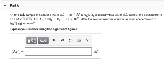 Part A A 110.0-mL sample of a solution that is 2.7 x 10- M in AgNO, is mixed with a 230.0-mL sample of a solution that is 0.1