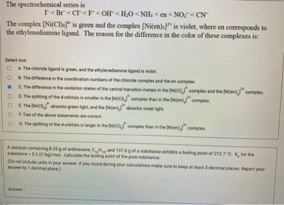 The spectrochemical series is < Br<< Cl<F-<OH <H2O <NH3 <en <NO2- < CN- The complex [Ni(Cl)c] is green and the complex [Ni(e
