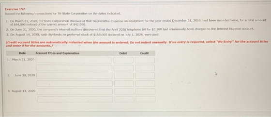 Exercise 157 Record the following transactions for Tri-State Corporation on the dates indicated 1. On March 31, 2020, Tri-State Corporation discovered that Depreciation Expense on equipment for the year ended December 31, 2019, had been recorded twice, for a total amount of $84,000 instead of the correct amount of $42,000 2. On June 30, 2020, the companys internal auditors discovered that the April 2020 telephone bill for $3,700 had erroneously been charged to the Interest Expense account 3. On August 14, 2020, cash dividends on preferred stock of $150,000 declared on July 1, 2020, were paid. (Credit account titles are automatically indented when the amount is entered. Do not indent manually. If no entry is required, select No Etry for the account titles and enter 0 for the amounts. Date Account Titles and Explanation Debit Credit 1. March 31, 2020 2. une 30, 2020 3. August 14, 2020