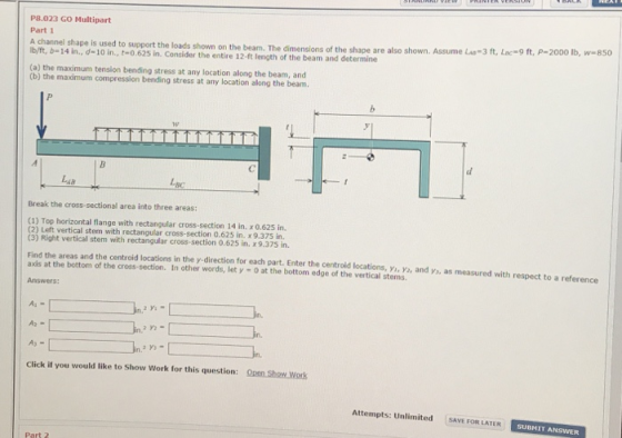 P8.023 GO Multipart Part 1 A channel shape is used to support the loads shown on the beam. The dimensions of the shape are also shown. Assume La-3 ft, Lac-9 ft, P-2000 lb, w 850 Ib/ft, b-14 in., d-10 in., t-0.625 in. Consider the entire 12-ft length of the beam and determine (a) the maximum tension bending stress at any location along the beam, and (b) the maximum compression bending stress at any location along the beam. 14 Break the cross-sectional area into three areas: (1) Top horizontal flange with rectangular cross-section 14 in. x0.625 in 2) Left vertical stem with rectangular cross-section 0.625 in. x 9.375 in, Find the areas and the centroid locations in the y-direction for each part. Enter the centroid locations, yi, ys, and ys, as measured with respect to a reference Answers: Click if you would like to Show Work for this question: QOpen Show Work Attempts: Unlimited SAVE FOR LATER SUBMI