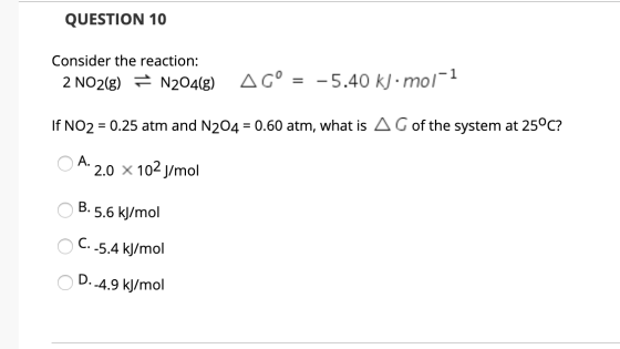 QUESTION 10 Consider the reaction: 2 NO2(g) = N204(8) AG° = -5.40 kl.mol-1 If NO2 = 0.25 atm and N204 = 0.60 atm, what is A G