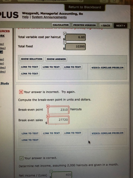 Return to Blackboard Weygandt, Managerlal Accounting, 8e Help I System Announcements CALCULATOR | PRINTER VERSION : イBACK NEXT URCES RK Total variable cost per haircut 6.60 eo) Total fixed 10395 deo) SHOW SOLUTION SHOW ANSWER LINK TO TEXT LINK TO TEXT LINK TO TEXT LINK TO TEXT eo) deo) deo) VIDEO: SIMILAR PROBLEM Study Your answer is incorrect. Try again. Compute the break-even point in units and dollars Break-even point 2310 haircuts Break even sales 27720 LINK TO TEXT LINK TO TEXT LINK TO TEXT VIDEO: SIMILAR PROBLEM LINK TO TEXT Your answer is correct. Determine net income, assuming 2,000 haircuts are given in a month. Net income / (Loss) 405