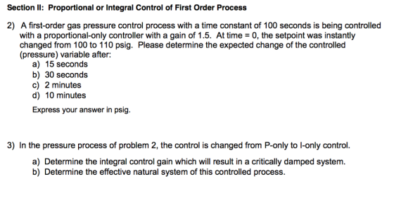 Sectionl Proportional or Integral Control of First Order Process 2) A first-order gas pressure control process with a time constant of 100 seconds is being controlled with a proportional-only controller with a gain of 1.5. At time - 0, the setpoint was instantly changed from 100 to 110 psig. Please determine the expected change of the controlled (pressure) variable after: a) 15 seconds b) 30 seconds c) 2 minutes d) 10 minutes Express your answer in psig. 3) In the pressure process of problem 2, the control is changed from P-only to I-only control. a) Determine the integral control gain which will result in a critically damped system. b) Determine the effective natural system of this controlled process.