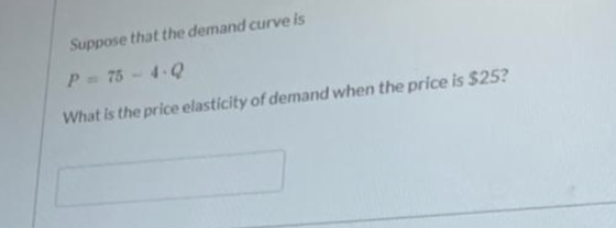 Suppose that the demand curve is P = 75 - 4.0 What is the price elasticity of demand when the price is $25?