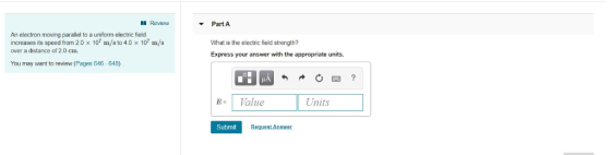 Review PartA An electron moving parallel to a uniform electric field increases its speed from 2.0 x 107 m/s to 4.0 x 107 m/s over a distance of 2.0 cm. What is the electric field strength? Express your answer with the appropriate units. You may want to review (Pages 646-648) B-1 Value Units Submit Request Answer