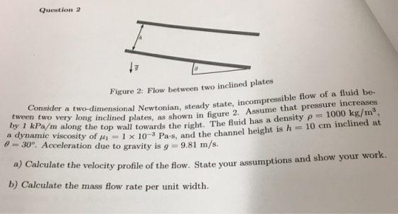 Question 2 Figure 2: Flow between two inclined plates Consider a two-dimensional plates, as shown in figure 2. Assume that pressure increases 30°. Acceleration due t o Pa and the channel height is h 10 cm inclined at te the velocity profile of the flow. State your assumptions and show your work. onal Newtonian, steady state, incompressible flow of a fluid be- by 1 kPa/ a dynamic viscosity of H1-1 x 10 amic viscosity of uo wall towards the right. The fuid has a density p 1000 kg/m3, Pa-s, and the channel height is h inclined at a) Calcula b) Calculate the mass flow rate per unit width.