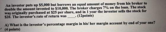 An investor puts up $5,000 but borrows an equal amount of money from his broker to double the amount invested to $10,000. The