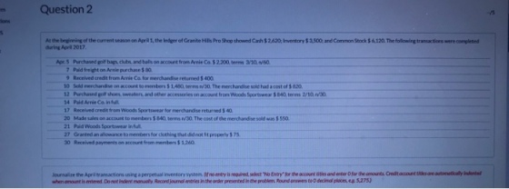 s Question 2 ions At the beginning of the current season on April 1, the ledger of Granite Hills Pro Shop showed Cash $2,620 Inventory$3,500 and Common Stock $&120.The following transactions were completed during April 2017 Apr.5 Purchased golf bags clubs and balis on account from Anie Co.$2.200, terms 3/10, n60 7 Pald freight on Arrie purchase $ 80 9 Received credit from Arnie Co for merchandise returned $ 400 0 Sold merchandise on account to members $ 1,480, terms n/3Q.The merchandise sold had a cost of s 820 12 Purchased golf ป๐es, sweaters, and other accessories on a count from woods Sortvwear $ S40 terms 2/3a noo. 4 Paid Arnie Co in ful 17 Recelved credit from Woods Sportswear for merchandise returned 5 40 20 Made sales on account to members 5 840, terms nv/30 The cost of the merchandise sold was 5 550 21 Paid Woods Sportswear in full 27 Granted an allowance to members for clothing that did not ht properly 5 75 30 Received payments on account from members$ 1,260 Journalize the Apri trasactions using a perpetual inventory system pr no eney is eaned selet .N, Enyhe ee acont aan ad-te O he ae anwer Ositomotilaat aimakal.. when anount is entered. Do not indent manually. Record journal entries in the onder presented in thet problm Round answrs to D decimd places, eg s275)