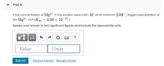 Part A If the concentration of Mg2+ in the solution were 0.021 M. what minimum (OH-] triggers precipitation of the Mg2+ ion?