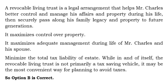 A revocable living trust is a legal arrangement that helps Mr. Charles better control and manage his affairs and property during his life, then securely pass along his family legacy and property to future generations. It maximizes control over property. It maximizes adequate management during life of Mr. Charles and his spouse. Minimize the total tax liability of estate. While in and of itself, the revocable living trust is not primarily a tax saving vehicle, it may be the most convenient way for planning to avoid taxes. So Option B is Correct