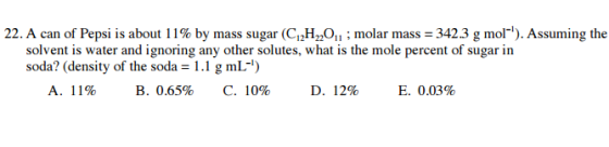 22. A can of Pepsi is about 11% by mass sugar (C 22 molar mass 342.3 g mol 1). Assuming the solvent is water and ignoring any other solutes, what is the mole percent of sugar in soda? (density of the soda 1.1 g mL A. 11% B. 0.65% C. 10% D. 12% E. 0.03%