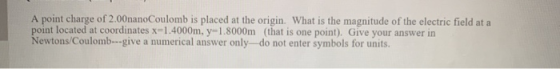 A point charge of 2.00nanoCoulomb is placed at the origin. What is the magnitude of the electric field at a point located at