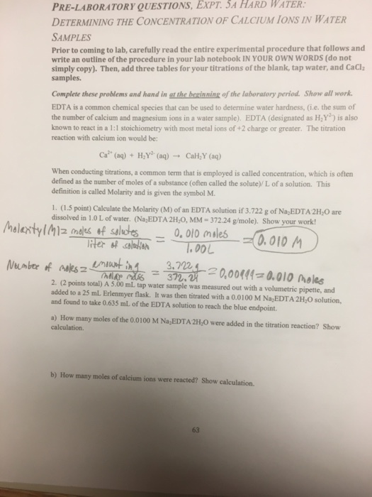 PRE-LABORATORY QUESTIONS, WATER: DETERMINING THE CONCENTRATION OF CALCIUM IONS IN WATER SAMPLES EXPT. SA HARD Prior to coming to lab, carefully read the entire experimental procedure that follows and write an outline of the procedure in your lab notebook IN YOUR OWN WORDS (do not simply copy). Then, add three tables for your titrations of the blank, tap water, and CaCl samples. Complete these problems and hand in gt the bexinning of the laboratory period. Show all work. EDTA is a common chemical species that can be used to determine water hardness, (i.e. the sum of the number of calcium and magnesium ions in a water sample). EDTA (designated as HY) is also known to react in a 1:1 stoichiometry with most metal ions of +2 charge or greater. The titration reaction with calcium ion would be: Ca2. (aq) + H,Y. (aq) → CaH2Y (aq) When conducting titrations, a common term that is employed is called concentration, which is often defined as the number of moles of a substance (often called the solute)/ L of a solution. This definition is called Molarity and is given the symbol M. 1. (1.5 point) Calculate the Molarity (M) of an EDTA solution if 3.722 g of Na,EDTA 2HyO are dissolved in 1.0 L of water. (Na EDTA 2H,O, MM-372.24 g/mole). Show your work! /halextylMzmeleste salute--o.olomiles一弍0.010 A .00L 372. 2. (2 points total) A 5.00 mL tap water sample was measured out with a volumetric pipette, and added to a 25 mL. Erlenmyer flask. It was then titrated with a 0.0100 M Na,EDTA 2H,O solution, and found to take 0.635 ml of the EDTA solution to reach the blue endpoint. a) How many moles of the 0.0100 M Na EDTA 2H,O were added in the titration reaction? Show calculation. b) How many moles of calcium ions were reacted? Show calculation. 63