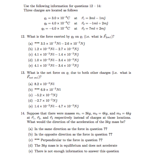 Use the following information for questions 12 - 14 Three charges are located as follows 12. What is the force exerted by g2 on qh (i.e. what is F2om)? 2onl (a) 3.5 x 103Ni - 2.6 x 10-3N) (b) 1.2 x 10-2Ni - 2.7 x 10-2Nj (c) 4.1 x 103Nî - 1.4 x 10-3Nj (d) 1.0 x 10-2Nî - 3.4 x 10-3Nj (e) 4.1 x 10-3Ni- 3.4 x 10-3Nj 13. What is the net force on qi due to both other charges (i.e. what is net onl (a) 8.2 x 10-3N (b) 6.9 x 103Ni (c) -5.2 x 10-3Nj (d) -2.7 x 10-3Nj (e) 1.4 x 102Ni 4.7 x 10-3Nj 14. Suppose that there were masses m1 3kg, m2-4kg, and m3-4kg at ri, r2, and r3 respectively instead of charges at those locations. What would the direction of the acceleration of the 3kg mass be? (a) In the same direction as the force in question ?? (b) In the opposite direction as the force in question ?? (c) Perpendicular to the force in question?? (d) The 3kg mass is in equilibrium and does not accelerate (e) There is not enough information to answer this question