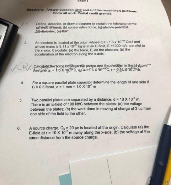 Exam Directions: Answer question ONE and 4 of the remaining 5 problems. Show all work. Partial credit granted. Define, describe, or draw a diagram to explain the following terms: (affine 1. Horor (b) conservative force, (Gelectriepotentiat- An electron is located at the origin whose q-_ 1.6 x 10-19 Coul and whose mass is 9.11 x 10-31 kg is in an E-field. E 펀000 nt/c, parallel to the x-axis. Calculate: (a) the force, F, on the electron; (b) the acceleration of the electron along the x-axis. 2. Calc proton and the electron in th For a square parallel plate capacitor determine the length of one side if C = 0.5 farad, d = 1 mm = 1.0 X 10-3 m 4. 10 X 102m. Two parallel plates are separated by a distance, d There is an E-field of 100 Nt/C between the plates: (a) the voltage between the plates; (b) the work done in moving at charge of 2 uc from one side of the field to the other 5. 6. A source charge, Q, 20 uc is located at the origin. Calculate (a) the E-field at r 10 X 10 m away along the x-axis; (b) the voltage at the same distance from the source charge.