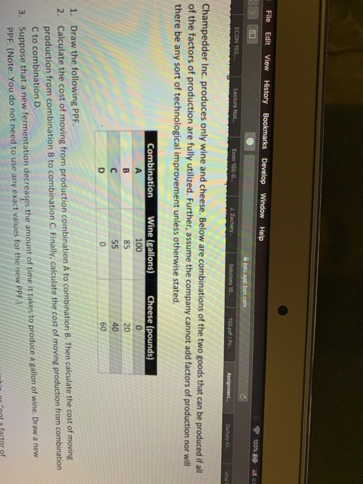 File Edit View History 100% ECON 102,- Not- Econ 102-0 102 pdf | Po.. Champedder Inc. produces only wine and cheese. Below are q of the factors of production are fully utilized. Further, assume the company cannot add factors of production nor will there be any sort of technological improvement unless otherwise stated. Combination Wine (gallons Cheese (pounds) 100 85 20 Draw the following PPF. Calculate th produc C to combination D Suppose that a new fermentation decreases the amount of time it takes to produce a gallon of wine. Draw a new PPF. (Note: You do not need to use any exact values for the new PPF. 1. 2. e cost of moving from production combination A to combination B. Then calculate the cost of moving tion from combination 8 to combination C. Finally,calculate the cost of moving production from combination 3.
