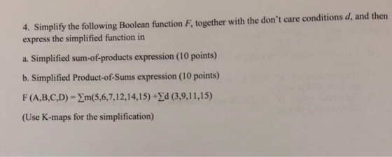 4. Simplify the following Boolean function F, together with the dont care conditions d, and then express the simplified function in a. Simplified sum-of-products expression (10 points) b. Simplified Product-of-Sums expression (10 points) F (A,B,C,D)-?m(5,6,7, 12, 14, 15) +zd (39, 11, 15) (Use K-maps for the simplification)