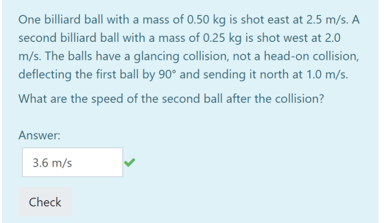 One billiard ball with a mass of 0.50 kg is shot east at 2.5 m/s. A second billiard ball with a mass of 0.25 kg is shot west