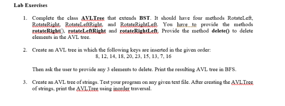 Lab Exercises 1. Complete the class AVLTree that extends BST. It should have four methods RotateLeft, Rotate Right RotateLeft