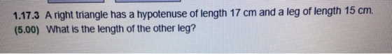 1.17.3 A right triangle has a hypotenuse of length 17 cm and a leg of length 15 cm. (5.00) What is the length of the other le