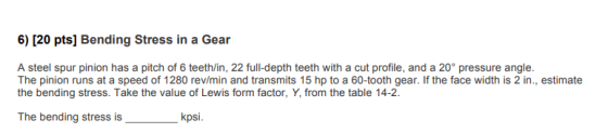 6) [20 pts) Bending Stress in a Gear A steel spur pinion has a pitch of 6 teeth/in, 22 full-depth teeth with a cut profile, a