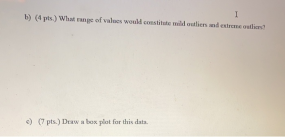 1 b) (4 pts.) What range of values would constitute mild outliers and extreme outliers? c) (7 pts.) Draw a box plot for this