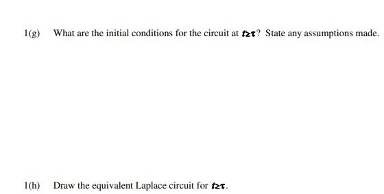 1(g) What are the initial conditions for the circuit at tzt? State any assumptions made. 1(h) Draw the equivalent Laplace cir