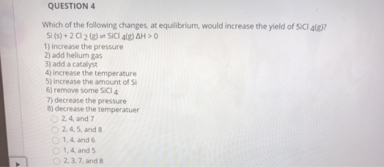 QUESTION 4 Which of the following changes, at equilibrium, would increase the yield of SICI 4(g)? Si (s) + 2 Cl 2 (g) = SiCI