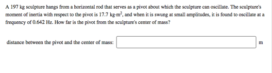 A 197 kg sculpture hangs from a horizontal rod that serves as a pivot about which the sculpture can oscillate. The sculptures moment of inertia with respect to the pivot is 17.7 kg.m2, and when it is swung at small amplitudes, it is found to oscillate at a frequency of 0.642 Hz. How far is the pivot from the sculptures center of mass? distance between the pivot and the center of mass: