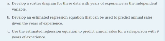 a. Develop a scatter diagram for these data with years of experience as the independent variable. b. Develop an estimated regression equation that can be used to predict annual sales given the years of experience. c. Use the estimated regression equation to predict annual sales for a salesperson with 9 years of experience.