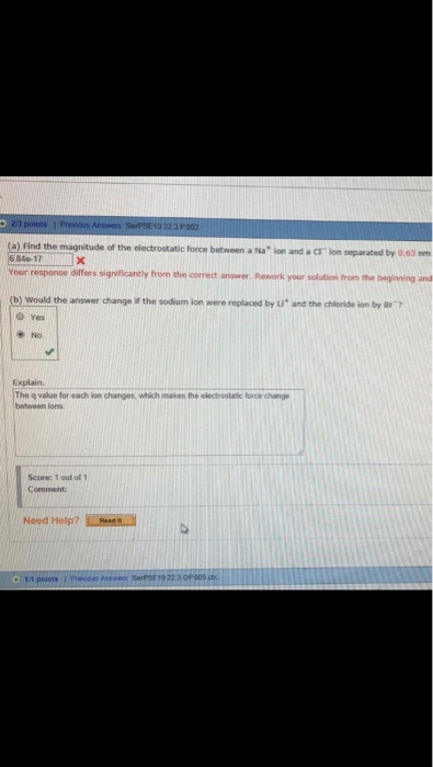 (a) Find the magnitude of the electrostatic force between a INa ion and a cr ion separated by 0.63 nm 6 84-17 Your response differs significantly from the correct answer Rework youir solution from the baginning and (b) would the answer change if the sodium lon were replaced by ut and the chioride ion by Br 0 Yes No Explain. The q value for each ion changes, which makes the electrostatic force change betreen ions Score: 1 out of 1 Comment Need Help? Las
