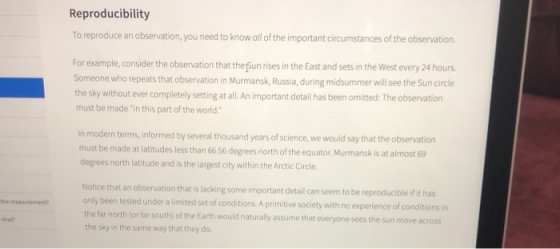 Reproducibility To reproduce an observation, you need to know all of the important circumstances of the observation. For example, consider the observation that the sun rises in the East and sets in the West every 24 hours Someone who repeats that observation in Murmansk, Russia, during midsummer will see the Sun circle the sky without ever completely setting at all. An important detail has been omitted: The observation must be made in this part of the world in modern terms, informed by several thousand years of science, we would say that the observation must be made at latitudes less than 66 56 degrees north of the equator Murmansk is at almost 69 degrees north latitude and is the largest city within the Arctic Circle Notice that an observation that is lacking some important detail can seem to be reproducible if it has only been tested under a limited set of conditions. A primitive society with no experience of conditionsn the far north (or far south) of the Earth would naturally assume that everyone sees the sun move across the sky in the same way that they do. the measurement than