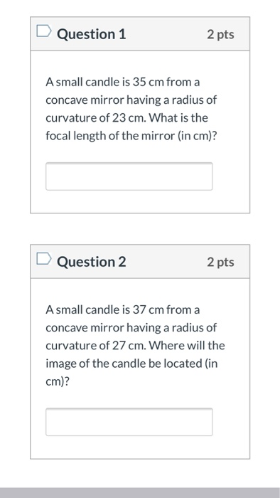 Question 1 2 pts Asmall candle is 35 cm from a concave mirror having a radius of curvature of 23 cm. What is the focal length