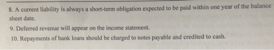 8. A current liability is always a short-term obligation expected to be paid within one year of the balance sheet date. 9. Deferred revenue will appear on the income statement. 10. Repayments of bank loans should be charged to notes payable and credited to cash.