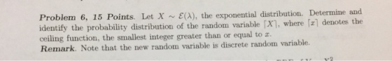 Problem 6, 15 Points. Let ~ ?(A), the exponential distribution. Determine and identify the probability distribution of the random variable [x], where fz] denotes the ceiling function, the smallest integer greater than or equal to z. Remark. Note that the new random variable is discrete random variable.