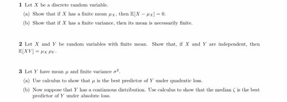1 Let X be a discrete random variable. (a) Show that if X has a finite mean μ. then EX-ix-0. (b) Show that if X has a finite variance, then its mean is necessarily finite 2 Let X and Y be random variables with finite mean. Show that, if X and Y are independent, then 3 Let Y have mean μ and finite variance σ2 (a) Use calculus to show that μ is the best predictor of Y under quadratic loss. (b) Now suppose that Y has a continuous distribution. Use calculus to show that the median is the best predictor of Y under absolute loss.