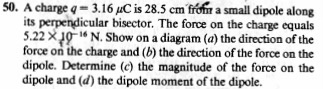 50. A charge q = 3. 16 μC is 28.5 crn from a small dipole along its perpendicular bisector. The force on the charge equals 5.22 10N. Show on a diagram (a) the direction of the force on the charge and (b) the direction of the force on the dipole. Determine (c) the magnitude of the force on the dipole and (d) the dipole moment of the dipole.