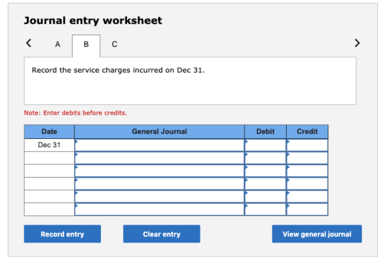 Journal entry worksheet Record the service charges incurred on Dec 31. Note: Enter debits before credits. Date General Journa